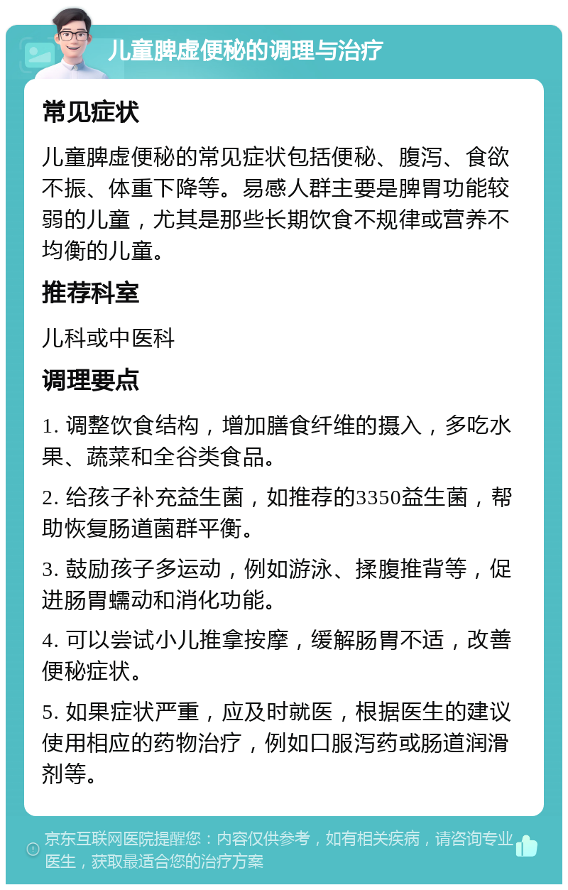 儿童脾虚便秘的调理与治疗 常见症状 儿童脾虚便秘的常见症状包括便秘、腹泻、食欲不振、体重下降等。易感人群主要是脾胃功能较弱的儿童，尤其是那些长期饮食不规律或营养不均衡的儿童。 推荐科室 儿科或中医科 调理要点 1. 调整饮食结构，增加膳食纤维的摄入，多吃水果、蔬菜和全谷类食品。 2. 给孩子补充益生菌，如推荐的3350益生菌，帮助恢复肠道菌群平衡。 3. 鼓励孩子多运动，例如游泳、揉腹推背等，促进肠胃蠕动和消化功能。 4. 可以尝试小儿推拿按摩，缓解肠胃不适，改善便秘症状。 5. 如果症状严重，应及时就医，根据医生的建议使用相应的药物治疗，例如口服泻药或肠道润滑剂等。