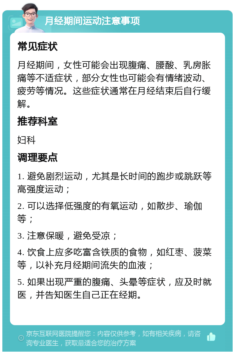 月经期间运动注意事项 常见症状 月经期间，女性可能会出现腹痛、腰酸、乳房胀痛等不适症状，部分女性也可能会有情绪波动、疲劳等情况。这些症状通常在月经结束后自行缓解。 推荐科室 妇科 调理要点 1. 避免剧烈运动，尤其是长时间的跑步或跳跃等高强度运动； 2. 可以选择低强度的有氧运动，如散步、瑜伽等； 3. 注意保暖，避免受凉； 4. 饮食上应多吃富含铁质的食物，如红枣、菠菜等，以补充月经期间流失的血液； 5. 如果出现严重的腹痛、头晕等症状，应及时就医，并告知医生自己正在经期。