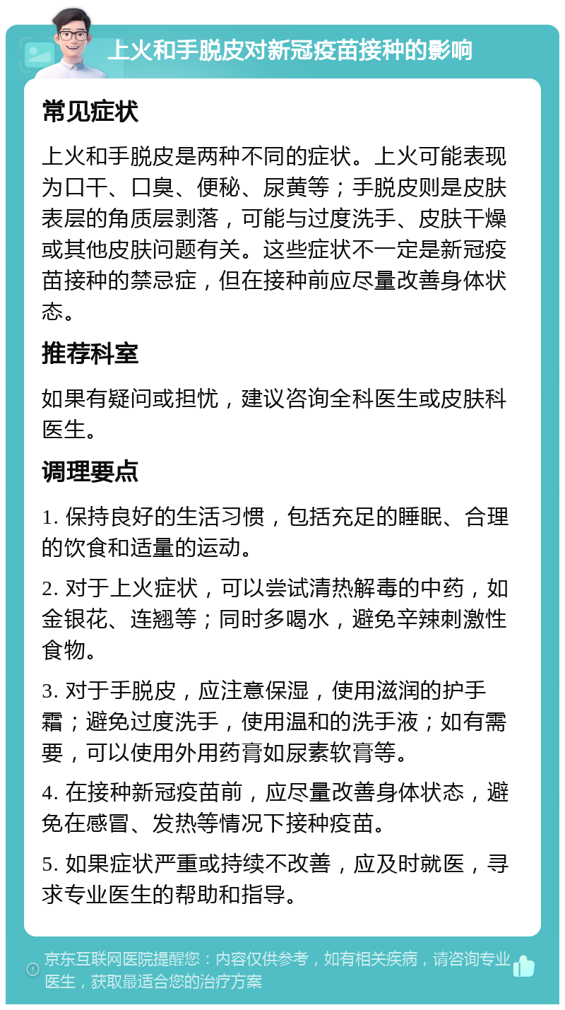 上火和手脱皮对新冠疫苗接种的影响 常见症状 上火和手脱皮是两种不同的症状。上火可能表现为口干、口臭、便秘、尿黄等；手脱皮则是皮肤表层的角质层剥落，可能与过度洗手、皮肤干燥或其他皮肤问题有关。这些症状不一定是新冠疫苗接种的禁忌症，但在接种前应尽量改善身体状态。 推荐科室 如果有疑问或担忧，建议咨询全科医生或皮肤科医生。 调理要点 1. 保持良好的生活习惯，包括充足的睡眠、合理的饮食和适量的运动。 2. 对于上火症状，可以尝试清热解毒的中药，如金银花、连翘等；同时多喝水，避免辛辣刺激性食物。 3. 对于手脱皮，应注意保湿，使用滋润的护手霜；避免过度洗手，使用温和的洗手液；如有需要，可以使用外用药膏如尿素软膏等。 4. 在接种新冠疫苗前，应尽量改善身体状态，避免在感冒、发热等情况下接种疫苗。 5. 如果症状严重或持续不改善，应及时就医，寻求专业医生的帮助和指导。