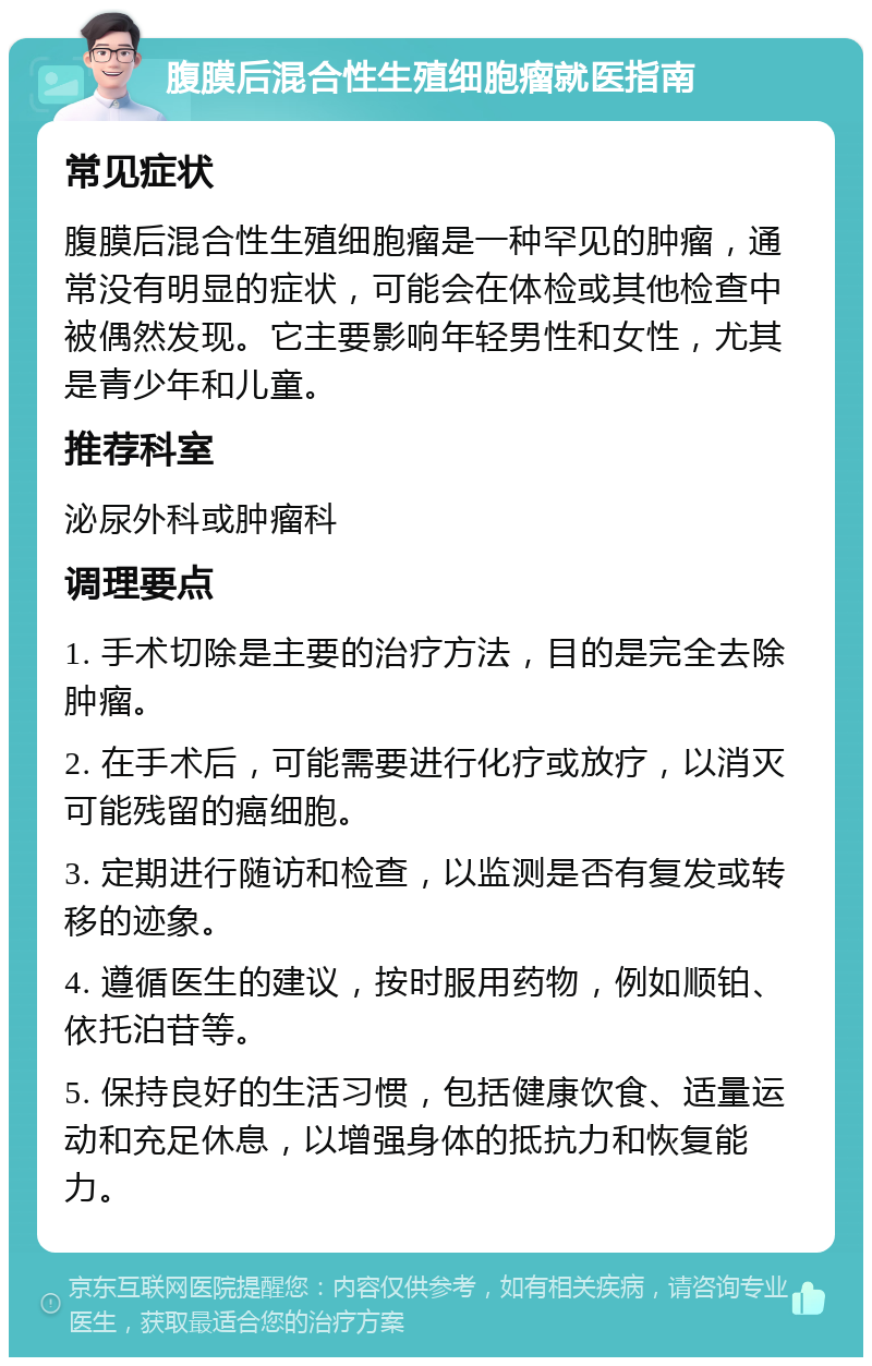 腹膜后混合性生殖细胞瘤就医指南 常见症状 腹膜后混合性生殖细胞瘤是一种罕见的肿瘤，通常没有明显的症状，可能会在体检或其他检查中被偶然发现。它主要影响年轻男性和女性，尤其是青少年和儿童。 推荐科室 泌尿外科或肿瘤科 调理要点 1. 手术切除是主要的治疗方法，目的是完全去除肿瘤。 2. 在手术后，可能需要进行化疗或放疗，以消灭可能残留的癌细胞。 3. 定期进行随访和检查，以监测是否有复发或转移的迹象。 4. 遵循医生的建议，按时服用药物，例如顺铂、依托泊苷等。 5. 保持良好的生活习惯，包括健康饮食、适量运动和充足休息，以增强身体的抵抗力和恢复能力。