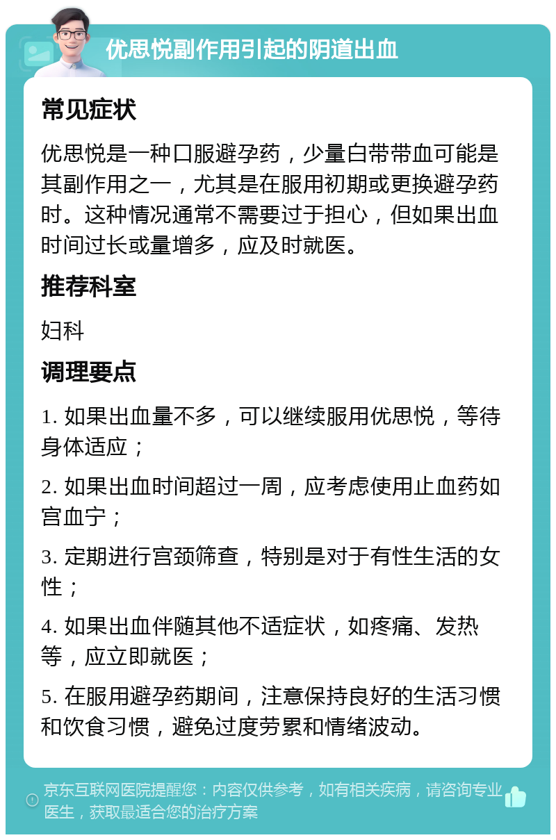 优思悦副作用引起的阴道出血 常见症状 优思悦是一种口服避孕药，少量白带带血可能是其副作用之一，尤其是在服用初期或更换避孕药时。这种情况通常不需要过于担心，但如果出血时间过长或量增多，应及时就医。 推荐科室 妇科 调理要点 1. 如果出血量不多，可以继续服用优思悦，等待身体适应； 2. 如果出血时间超过一周，应考虑使用止血药如宫血宁； 3. 定期进行宫颈筛查，特别是对于有性生活的女性； 4. 如果出血伴随其他不适症状，如疼痛、发热等，应立即就医； 5. 在服用避孕药期间，注意保持良好的生活习惯和饮食习惯，避免过度劳累和情绪波动。