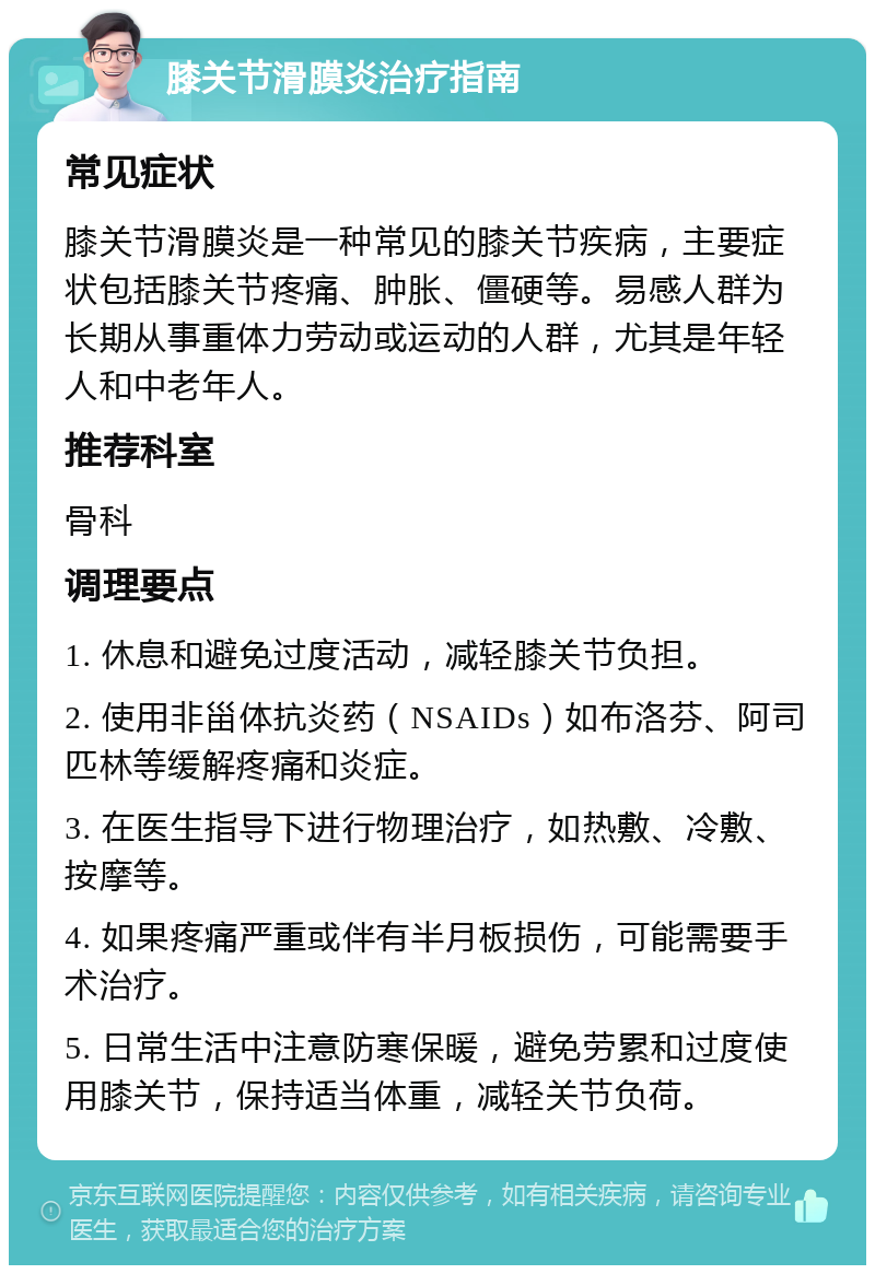 膝关节滑膜炎治疗指南 常见症状 膝关节滑膜炎是一种常见的膝关节疾病，主要症状包括膝关节疼痛、肿胀、僵硬等。易感人群为长期从事重体力劳动或运动的人群，尤其是年轻人和中老年人。 推荐科室 骨科 调理要点 1. 休息和避免过度活动，减轻膝关节负担。 2. 使用非甾体抗炎药（NSAIDs）如布洛芬、阿司匹林等缓解疼痛和炎症。 3. 在医生指导下进行物理治疗，如热敷、冷敷、按摩等。 4. 如果疼痛严重或伴有半月板损伤，可能需要手术治疗。 5. 日常生活中注意防寒保暖，避免劳累和过度使用膝关节，保持适当体重，减轻关节负荷。