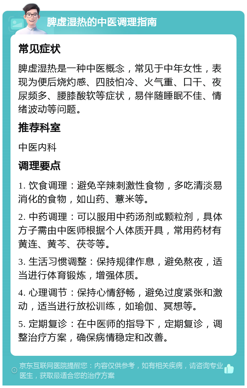 脾虚湿热的中医调理指南 常见症状 脾虚湿热是一种中医概念，常见于中年女性，表现为便后烧灼感、四肢怕冷、火气重、口干、夜尿频多、腰膝酸软等症状，易伴随睡眠不佳、情绪波动等问题。 推荐科室 中医内科 调理要点 1. 饮食调理：避免辛辣刺激性食物，多吃清淡易消化的食物，如山药、薏米等。 2. 中药调理：可以服用中药汤剂或颗粒剂，具体方子需由中医师根据个人体质开具，常用药材有黄连、黄芩、茯苓等。 3. 生活习惯调整：保持规律作息，避免熬夜，适当进行体育锻炼，增强体质。 4. 心理调节：保持心情舒畅，避免过度紧张和激动，适当进行放松训练，如瑜伽、冥想等。 5. 定期复诊：在中医师的指导下，定期复诊，调整治疗方案，确保病情稳定和改善。