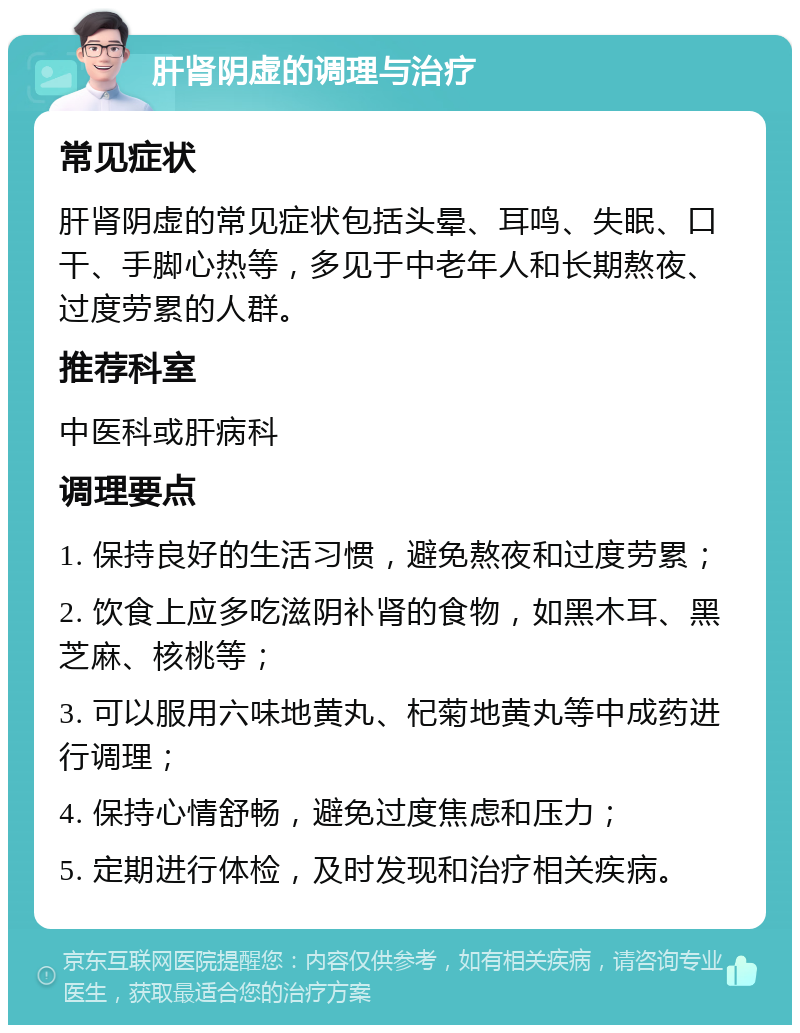 肝肾阴虚的调理与治疗 常见症状 肝肾阴虚的常见症状包括头晕、耳鸣、失眠、口干、手脚心热等，多见于中老年人和长期熬夜、过度劳累的人群。 推荐科室 中医科或肝病科 调理要点 1. 保持良好的生活习惯，避免熬夜和过度劳累； 2. 饮食上应多吃滋阴补肾的食物，如黑木耳、黑芝麻、核桃等； 3. 可以服用六味地黄丸、杞菊地黄丸等中成药进行调理； 4. 保持心情舒畅，避免过度焦虑和压力； 5. 定期进行体检，及时发现和治疗相关疾病。