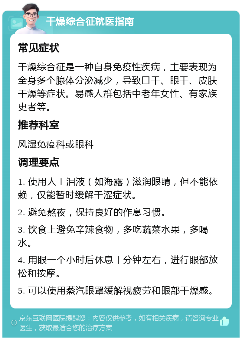 干燥综合征就医指南 常见症状 干燥综合征是一种自身免疫性疾病，主要表现为全身多个腺体分泌减少，导致口干、眼干、皮肤干燥等症状。易感人群包括中老年女性、有家族史者等。 推荐科室 风湿免疫科或眼科 调理要点 1. 使用人工泪液（如海露）滋润眼睛，但不能依赖，仅能暂时缓解干涩症状。 2. 避免熬夜，保持良好的作息习惯。 3. 饮食上避免辛辣食物，多吃蔬菜水果，多喝水。 4. 用眼一个小时后休息十分钟左右，进行眼部放松和按摩。 5. 可以使用蒸汽眼罩缓解视疲劳和眼部干燥感。