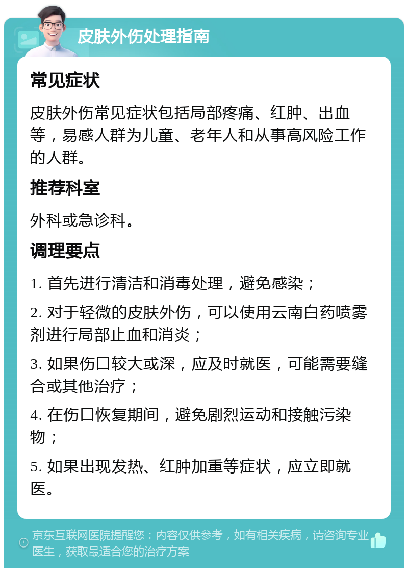 皮肤外伤处理指南 常见症状 皮肤外伤常见症状包括局部疼痛、红肿、出血等，易感人群为儿童、老年人和从事高风险工作的人群。 推荐科室 外科或急诊科。 调理要点 1. 首先进行清洁和消毒处理，避免感染； 2. 对于轻微的皮肤外伤，可以使用云南白药喷雾剂进行局部止血和消炎； 3. 如果伤口较大或深，应及时就医，可能需要缝合或其他治疗； 4. 在伤口恢复期间，避免剧烈运动和接触污染物； 5. 如果出现发热、红肿加重等症状，应立即就医。