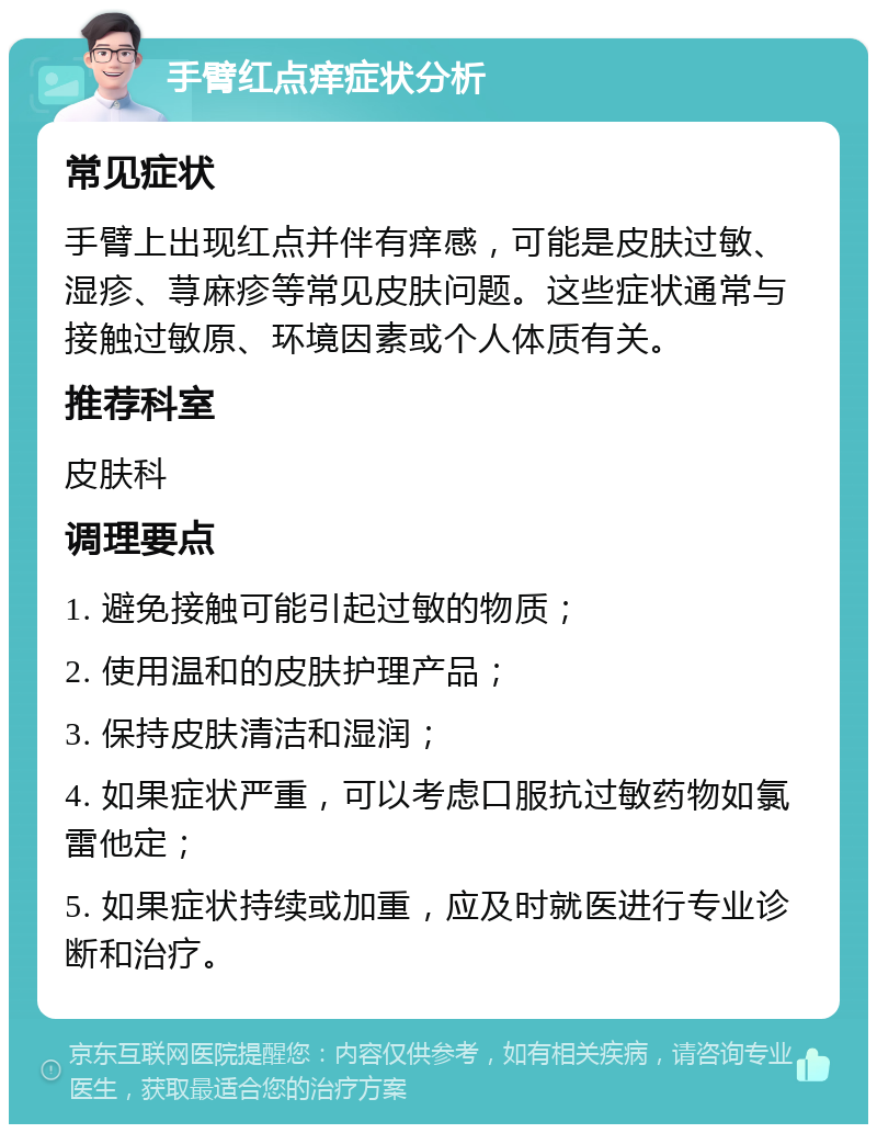 手臂红点痒症状分析 常见症状 手臂上出现红点并伴有痒感，可能是皮肤过敏、湿疹、荨麻疹等常见皮肤问题。这些症状通常与接触过敏原、环境因素或个人体质有关。 推荐科室 皮肤科 调理要点 1. 避免接触可能引起过敏的物质； 2. 使用温和的皮肤护理产品； 3. 保持皮肤清洁和湿润； 4. 如果症状严重，可以考虑口服抗过敏药物如氯雷他定； 5. 如果症状持续或加重，应及时就医进行专业诊断和治疗。