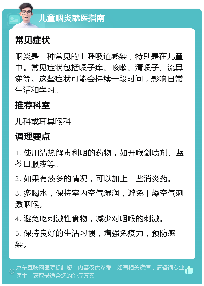 儿童咽炎就医指南 常见症状 咽炎是一种常见的上呼吸道感染，特别是在儿童中。常见症状包括嗓子痒、咳嗽、清嗓子、流鼻涕等。这些症状可能会持续一段时间，影响日常生活和学习。 推荐科室 儿科或耳鼻喉科 调理要点 1. 使用清热解毒利咽的药物，如开喉剑喷剂、蓝芩口服液等。 2. 如果有痰多的情况，可以加上一些消炎药。 3. 多喝水，保持室内空气湿润，避免干燥空气刺激咽喉。 4. 避免吃刺激性食物，减少对咽喉的刺激。 5. 保持良好的生活习惯，增强免疫力，预防感染。