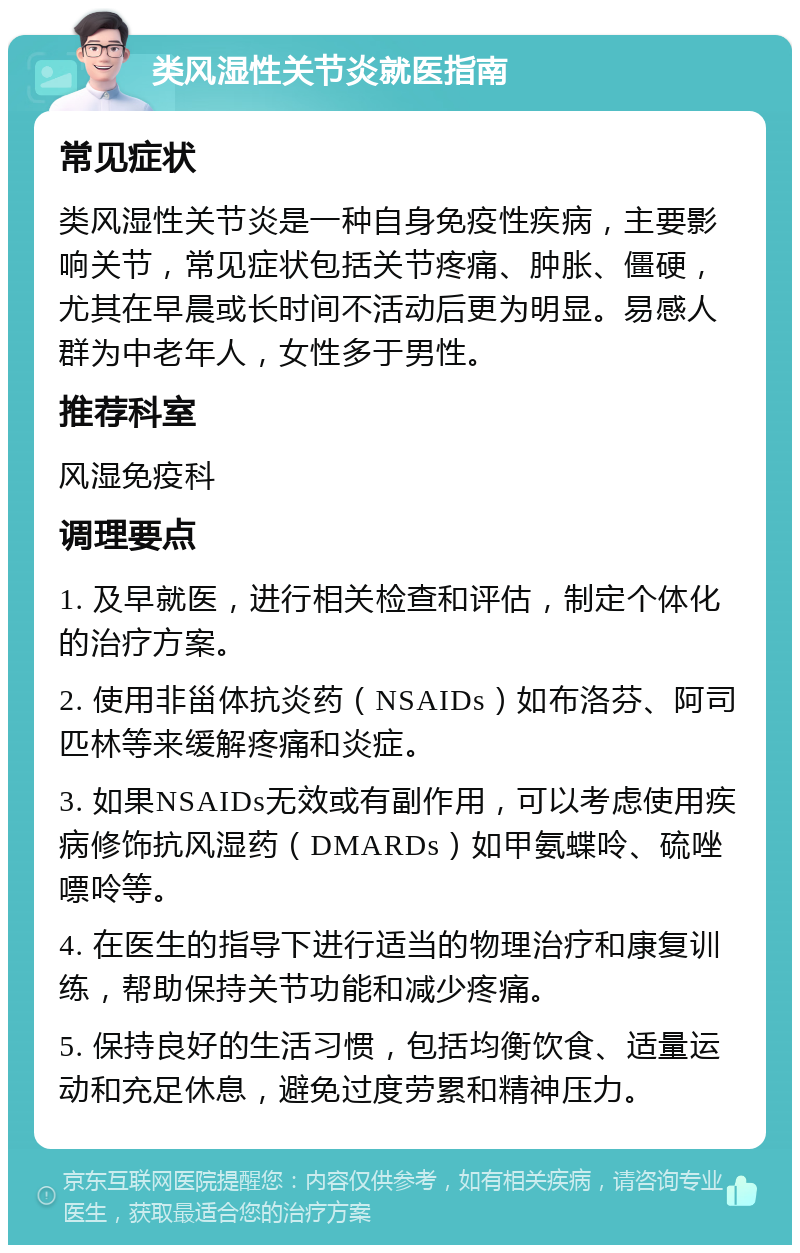 类风湿性关节炎就医指南 常见症状 类风湿性关节炎是一种自身免疫性疾病，主要影响关节，常见症状包括关节疼痛、肿胀、僵硬，尤其在早晨或长时间不活动后更为明显。易感人群为中老年人，女性多于男性。 推荐科室 风湿免疫科 调理要点 1. 及早就医，进行相关检查和评估，制定个体化的治疗方案。 2. 使用非甾体抗炎药（NSAIDs）如布洛芬、阿司匹林等来缓解疼痛和炎症。 3. 如果NSAIDs无效或有副作用，可以考虑使用疾病修饰抗风湿药（DMARDs）如甲氨蝶呤、硫唑嘌呤等。 4. 在医生的指导下进行适当的物理治疗和康复训练，帮助保持关节功能和减少疼痛。 5. 保持良好的生活习惯，包括均衡饮食、适量运动和充足休息，避免过度劳累和精神压力。