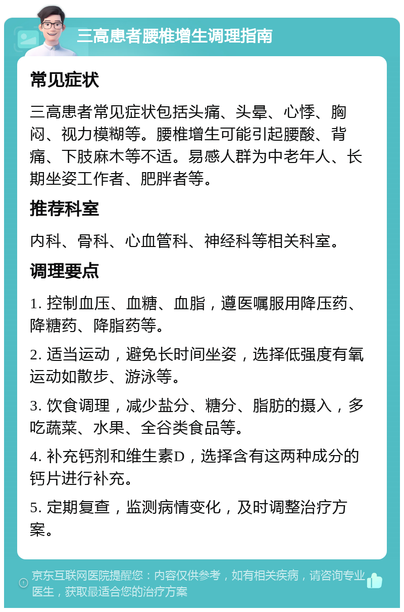 三高患者腰椎增生调理指南 常见症状 三高患者常见症状包括头痛、头晕、心悸、胸闷、视力模糊等。腰椎增生可能引起腰酸、背痛、下肢麻木等不适。易感人群为中老年人、长期坐姿工作者、肥胖者等。 推荐科室 内科、骨科、心血管科、神经科等相关科室。 调理要点 1. 控制血压、血糖、血脂，遵医嘱服用降压药、降糖药、降脂药等。 2. 适当运动，避免长时间坐姿，选择低强度有氧运动如散步、游泳等。 3. 饮食调理，减少盐分、糖分、脂肪的摄入，多吃蔬菜、水果、全谷类食品等。 4. 补充钙剂和维生素D，选择含有这两种成分的钙片进行补充。 5. 定期复查，监测病情变化，及时调整治疗方案。