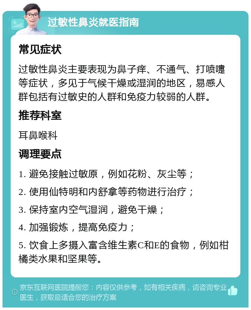 过敏性鼻炎就医指南 常见症状 过敏性鼻炎主要表现为鼻子痒、不通气、打喷嚏等症状，多见于气候干燥或湿润的地区，易感人群包括有过敏史的人群和免疫力较弱的人群。 推荐科室 耳鼻喉科 调理要点 1. 避免接触过敏原，例如花粉、灰尘等； 2. 使用仙特明和内舒拿等药物进行治疗； 3. 保持室内空气湿润，避免干燥； 4. 加强锻炼，提高免疫力； 5. 饮食上多摄入富含维生素C和E的食物，例如柑橘类水果和坚果等。