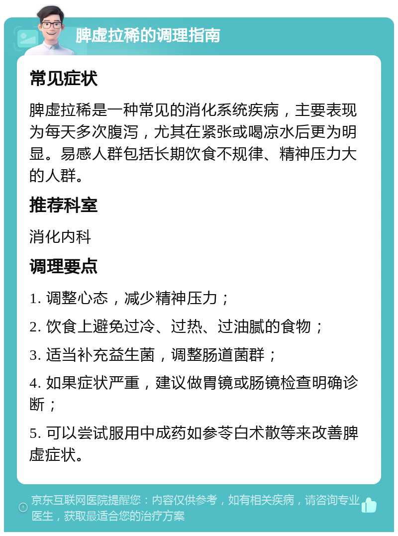 脾虚拉稀的调理指南 常见症状 脾虚拉稀是一种常见的消化系统疾病，主要表现为每天多次腹泻，尤其在紧张或喝凉水后更为明显。易感人群包括长期饮食不规律、精神压力大的人群。 推荐科室 消化内科 调理要点 1. 调整心态，减少精神压力； 2. 饮食上避免过冷、过热、过油腻的食物； 3. 适当补充益生菌，调整肠道菌群； 4. 如果症状严重，建议做胃镜或肠镜检查明确诊断； 5. 可以尝试服用中成药如参苓白术散等来改善脾虚症状。