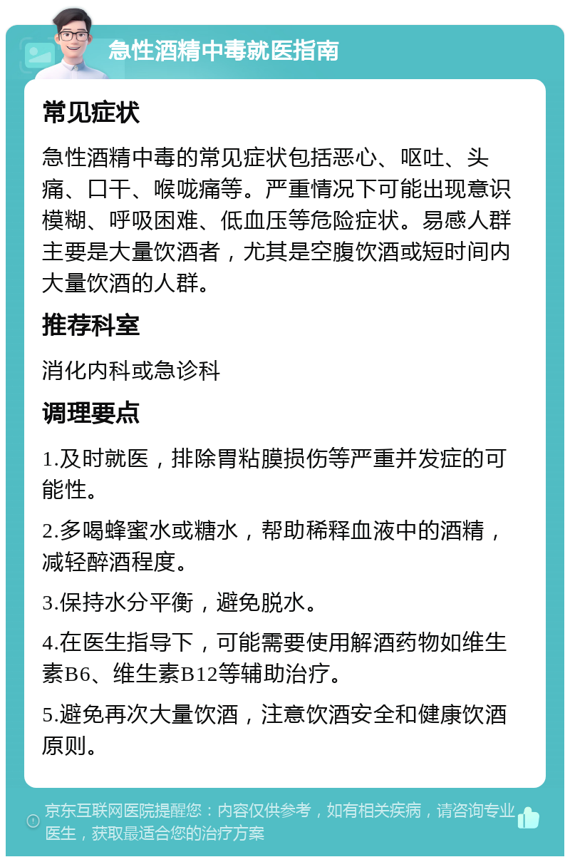 急性酒精中毒就医指南 常见症状 急性酒精中毒的常见症状包括恶心、呕吐、头痛、口干、喉咙痛等。严重情况下可能出现意识模糊、呼吸困难、低血压等危险症状。易感人群主要是大量饮酒者，尤其是空腹饮酒或短时间内大量饮酒的人群。 推荐科室 消化内科或急诊科 调理要点 1.及时就医，排除胃粘膜损伤等严重并发症的可能性。 2.多喝蜂蜜水或糖水，帮助稀释血液中的酒精，减轻醉酒程度。 3.保持水分平衡，避免脱水。 4.在医生指导下，可能需要使用解酒药物如维生素B6、维生素B12等辅助治疗。 5.避免再次大量饮酒，注意饮酒安全和健康饮酒原则。