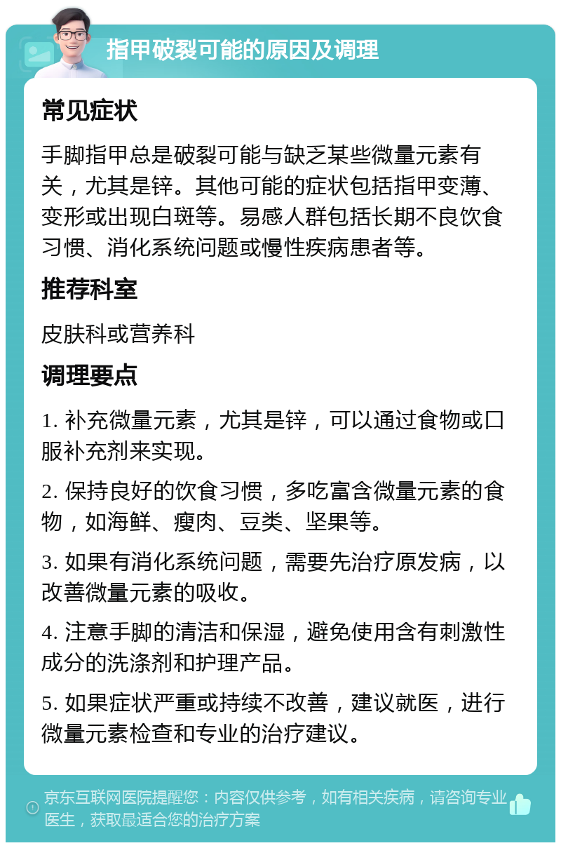 指甲破裂可能的原因及调理 常见症状 手脚指甲总是破裂可能与缺乏某些微量元素有关，尤其是锌。其他可能的症状包括指甲变薄、变形或出现白斑等。易感人群包括长期不良饮食习惯、消化系统问题或慢性疾病患者等。 推荐科室 皮肤科或营养科 调理要点 1. 补充微量元素，尤其是锌，可以通过食物或口服补充剂来实现。 2. 保持良好的饮食习惯，多吃富含微量元素的食物，如海鲜、瘦肉、豆类、坚果等。 3. 如果有消化系统问题，需要先治疗原发病，以改善微量元素的吸收。 4. 注意手脚的清洁和保湿，避免使用含有刺激性成分的洗涤剂和护理产品。 5. 如果症状严重或持续不改善，建议就医，进行微量元素检查和专业的治疗建议。