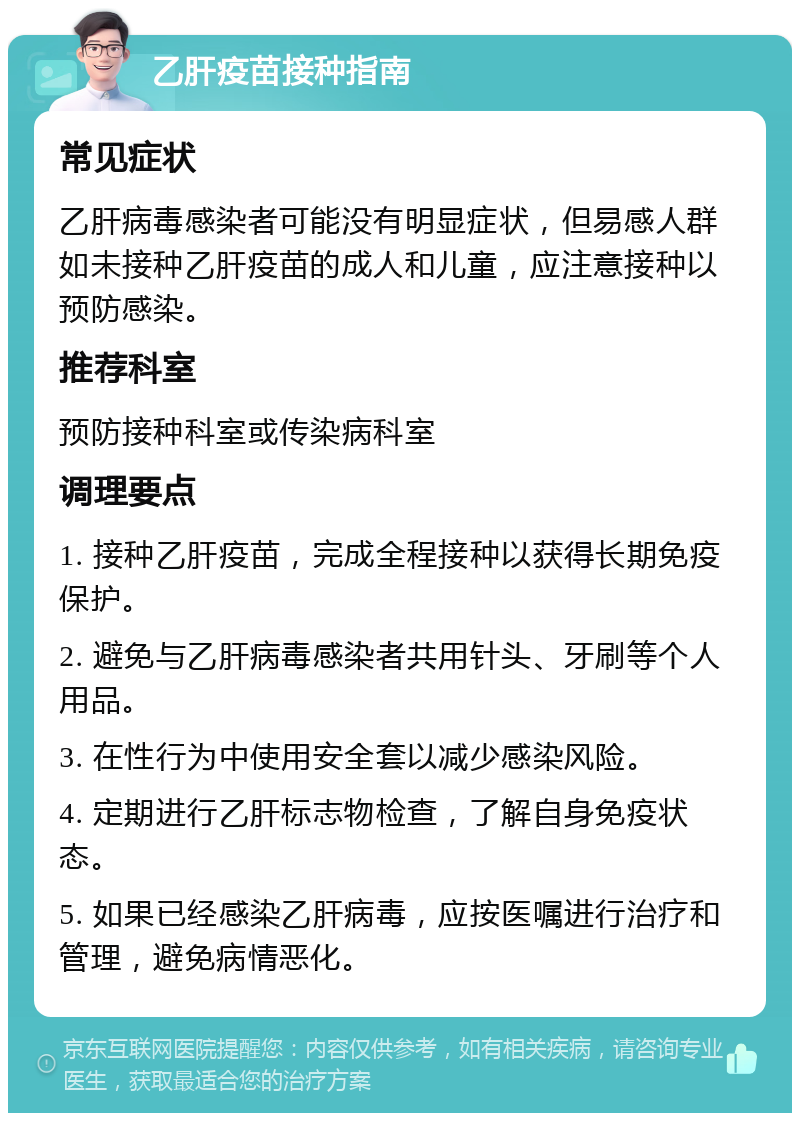 乙肝疫苗接种指南 常见症状 乙肝病毒感染者可能没有明显症状，但易感人群如未接种乙肝疫苗的成人和儿童，应注意接种以预防感染。 推荐科室 预防接种科室或传染病科室 调理要点 1. 接种乙肝疫苗，完成全程接种以获得长期免疫保护。 2. 避免与乙肝病毒感染者共用针头、牙刷等个人用品。 3. 在性行为中使用安全套以减少感染风险。 4. 定期进行乙肝标志物检查，了解自身免疫状态。 5. 如果已经感染乙肝病毒，应按医嘱进行治疗和管理，避免病情恶化。