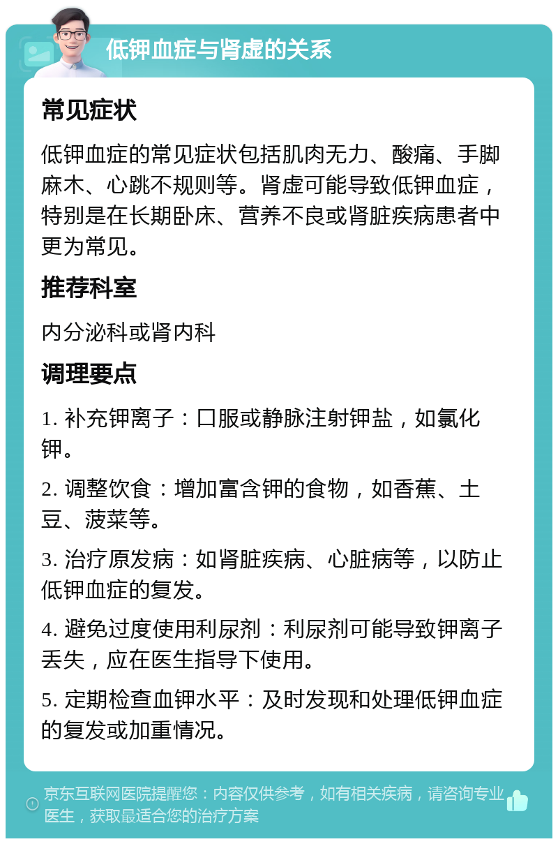 低钾血症与肾虚的关系 常见症状 低钾血症的常见症状包括肌肉无力、酸痛、手脚麻木、心跳不规则等。肾虚可能导致低钾血症，特别是在长期卧床、营养不良或肾脏疾病患者中更为常见。 推荐科室 内分泌科或肾内科 调理要点 1. 补充钾离子：口服或静脉注射钾盐，如氯化钾。 2. 调整饮食：增加富含钾的食物，如香蕉、土豆、菠菜等。 3. 治疗原发病：如肾脏疾病、心脏病等，以防止低钾血症的复发。 4. 避免过度使用利尿剂：利尿剂可能导致钾离子丢失，应在医生指导下使用。 5. 定期检查血钾水平：及时发现和处理低钾血症的复发或加重情况。