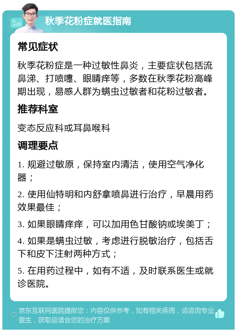 秋季花粉症就医指南 常见症状 秋季花粉症是一种过敏性鼻炎，主要症状包括流鼻涕、打喷嚏、眼睛痒等，多数在秋季花粉高峰期出现，易感人群为螨虫过敏者和花粉过敏者。 推荐科室 变态反应科或耳鼻喉科 调理要点 1. 规避过敏原，保持室内清洁，使用空气净化器； 2. 使用仙特明和内舒拿喷鼻进行治疗，早晨用药效果最佳； 3. 如果眼睛痒痒，可以加用色甘酸钠或埃美丁； 4. 如果是螨虫过敏，考虑进行脱敏治疗，包括舌下和皮下注射两种方式； 5. 在用药过程中，如有不适，及时联系医生或就诊医院。