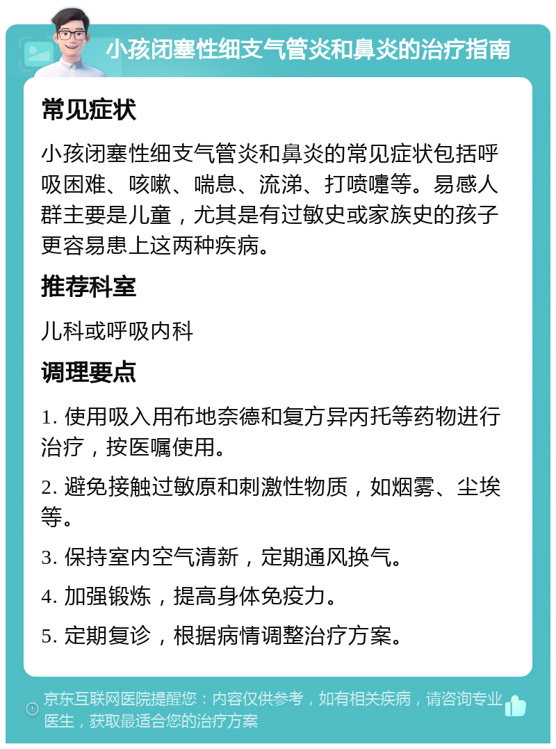 小孩闭塞性细支气管炎和鼻炎的治疗指南 常见症状 小孩闭塞性细支气管炎和鼻炎的常见症状包括呼吸困难、咳嗽、喘息、流涕、打喷嚏等。易感人群主要是儿童，尤其是有过敏史或家族史的孩子更容易患上这两种疾病。 推荐科室 儿科或呼吸内科 调理要点 1. 使用吸入用布地奈德和复方异丙托等药物进行治疗，按医嘱使用。 2. 避免接触过敏原和刺激性物质，如烟雾、尘埃等。 3. 保持室内空气清新，定期通风换气。 4. 加强锻炼，提高身体免疫力。 5. 定期复诊，根据病情调整治疗方案。