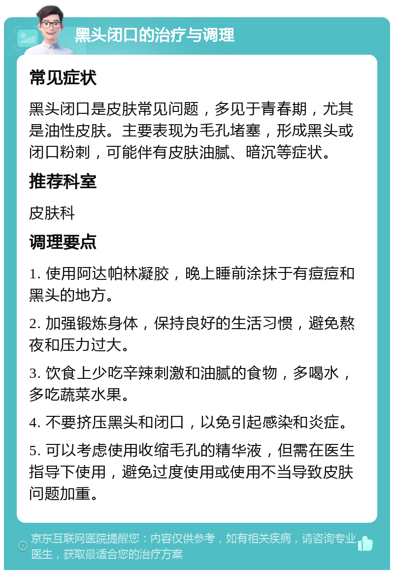 黑头闭口的治疗与调理 常见症状 黑头闭口是皮肤常见问题，多见于青春期，尤其是油性皮肤。主要表现为毛孔堵塞，形成黑头或闭口粉刺，可能伴有皮肤油腻、暗沉等症状。 推荐科室 皮肤科 调理要点 1. 使用阿达帕林凝胶，晚上睡前涂抹于有痘痘和黑头的地方。 2. 加强锻炼身体，保持良好的生活习惯，避免熬夜和压力过大。 3. 饮食上少吃辛辣刺激和油腻的食物，多喝水，多吃蔬菜水果。 4. 不要挤压黑头和闭口，以免引起感染和炎症。 5. 可以考虑使用收缩毛孔的精华液，但需在医生指导下使用，避免过度使用或使用不当导致皮肤问题加重。