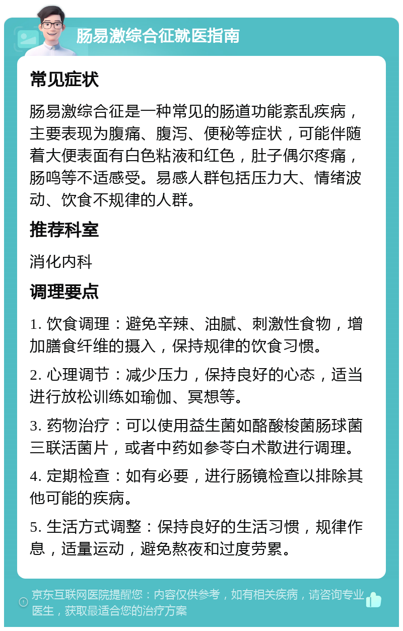 肠易激综合征就医指南 常见症状 肠易激综合征是一种常见的肠道功能紊乱疾病，主要表现为腹痛、腹泻、便秘等症状，可能伴随着大便表面有白色粘液和红色，肚子偶尔疼痛，肠鸣等不适感受。易感人群包括压力大、情绪波动、饮食不规律的人群。 推荐科室 消化内科 调理要点 1. 饮食调理：避免辛辣、油腻、刺激性食物，增加膳食纤维的摄入，保持规律的饮食习惯。 2. 心理调节：减少压力，保持良好的心态，适当进行放松训练如瑜伽、冥想等。 3. 药物治疗：可以使用益生菌如酪酸梭菌肠球菌三联活菌片，或者中药如参苓白术散进行调理。 4. 定期检查：如有必要，进行肠镜检查以排除其他可能的疾病。 5. 生活方式调整：保持良好的生活习惯，规律作息，适量运动，避免熬夜和过度劳累。