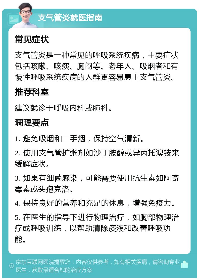 支气管炎就医指南 常见症状 支气管炎是一种常见的呼吸系统疾病，主要症状包括咳嗽、咳痰、胸闷等。老年人、吸烟者和有慢性呼吸系统疾病的人群更容易患上支气管炎。 推荐科室 建议就诊于呼吸内科或肺科。 调理要点 1. 避免吸烟和二手烟，保持空气清新。 2. 使用支气管扩张剂如沙丁胺醇或异丙托溴铵来缓解症状。 3. 如果有细菌感染，可能需要使用抗生素如阿奇霉素或头孢克洛。 4. 保持良好的营养和充足的休息，增强免疫力。 5. 在医生的指导下进行物理治疗，如胸部物理治疗或呼吸训练，以帮助清除痰液和改善呼吸功能。