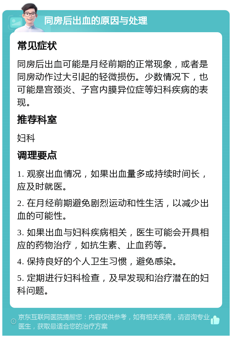 同房后出血的原因与处理 常见症状 同房后出血可能是月经前期的正常现象，或者是同房动作过大引起的轻微损伤。少数情况下，也可能是宫颈炎、子宫内膜异位症等妇科疾病的表现。 推荐科室 妇科 调理要点 1. 观察出血情况，如果出血量多或持续时间长，应及时就医。 2. 在月经前期避免剧烈运动和性生活，以减少出血的可能性。 3. 如果出血与妇科疾病相关，医生可能会开具相应的药物治疗，如抗生素、止血药等。 4. 保持良好的个人卫生习惯，避免感染。 5. 定期进行妇科检查，及早发现和治疗潜在的妇科问题。