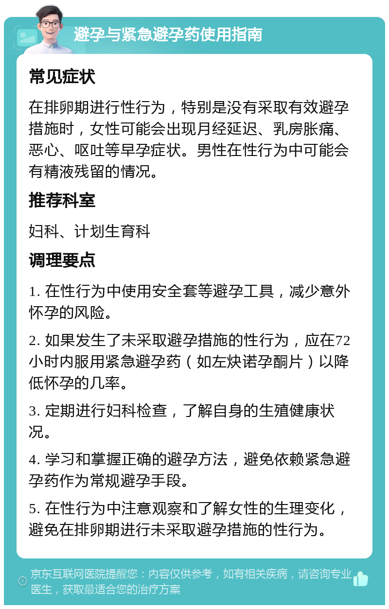 避孕与紧急避孕药使用指南 常见症状 在排卵期进行性行为，特别是没有采取有效避孕措施时，女性可能会出现月经延迟、乳房胀痛、恶心、呕吐等早孕症状。男性在性行为中可能会有精液残留的情况。 推荐科室 妇科、计划生育科 调理要点 1. 在性行为中使用安全套等避孕工具，减少意外怀孕的风险。 2. 如果发生了未采取避孕措施的性行为，应在72小时内服用紧急避孕药（如左炔诺孕酮片）以降低怀孕的几率。 3. 定期进行妇科检查，了解自身的生殖健康状况。 4. 学习和掌握正确的避孕方法，避免依赖紧急避孕药作为常规避孕手段。 5. 在性行为中注意观察和了解女性的生理变化，避免在排卵期进行未采取避孕措施的性行为。