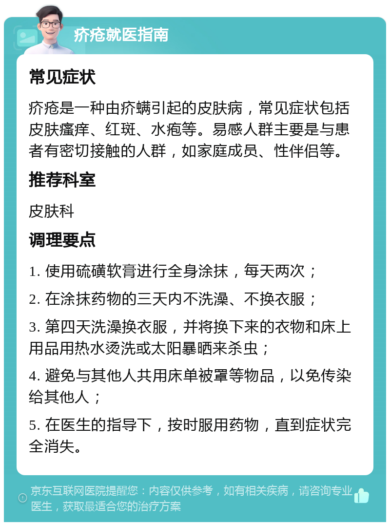 疥疮就医指南 常见症状 疥疮是一种由疥螨引起的皮肤病，常见症状包括皮肤瘙痒、红斑、水疱等。易感人群主要是与患者有密切接触的人群，如家庭成员、性伴侣等。 推荐科室 皮肤科 调理要点 1. 使用硫磺软膏进行全身涂抹，每天两次； 2. 在涂抹药物的三天内不洗澡、不换衣服； 3. 第四天洗澡换衣服，并将换下来的衣物和床上用品用热水烫洗或太阳暴晒来杀虫； 4. 避免与其他人共用床单被罩等物品，以免传染给其他人； 5. 在医生的指导下，按时服用药物，直到症状完全消失。