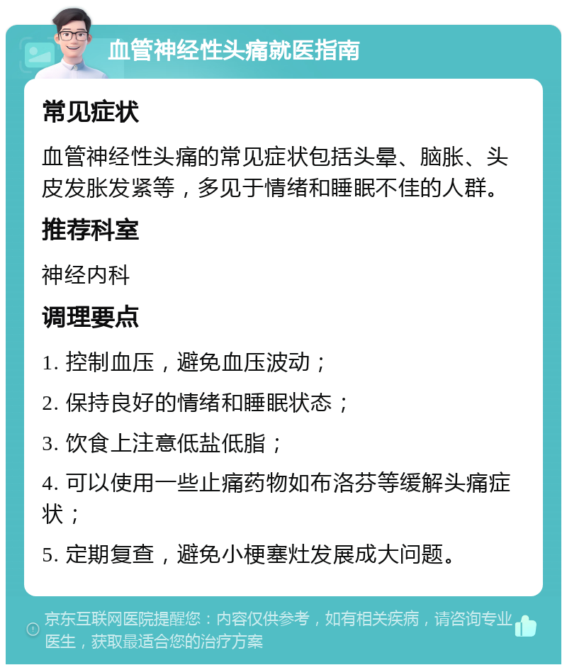 血管神经性头痛就医指南 常见症状 血管神经性头痛的常见症状包括头晕、脑胀、头皮发胀发紧等，多见于情绪和睡眠不佳的人群。 推荐科室 神经内科 调理要点 1. 控制血压，避免血压波动； 2. 保持良好的情绪和睡眠状态； 3. 饮食上注意低盐低脂； 4. 可以使用一些止痛药物如布洛芬等缓解头痛症状； 5. 定期复查，避免小梗塞灶发展成大问题。