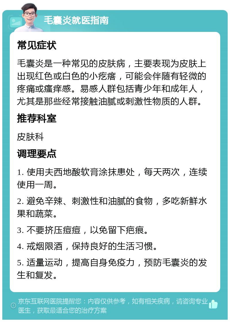 毛囊炎就医指南 常见症状 毛囊炎是一种常见的皮肤病，主要表现为皮肤上出现红色或白色的小疙瘩，可能会伴随有轻微的疼痛或瘙痒感。易感人群包括青少年和成年人，尤其是那些经常接触油腻或刺激性物质的人群。 推荐科室 皮肤科 调理要点 1. 使用夫西地酸软膏涂抹患处，每天两次，连续使用一周。 2. 避免辛辣、刺激性和油腻的食物，多吃新鲜水果和蔬菜。 3. 不要挤压痘痘，以免留下疤痕。 4. 戒烟限酒，保持良好的生活习惯。 5. 适量运动，提高自身免疫力，预防毛囊炎的发生和复发。