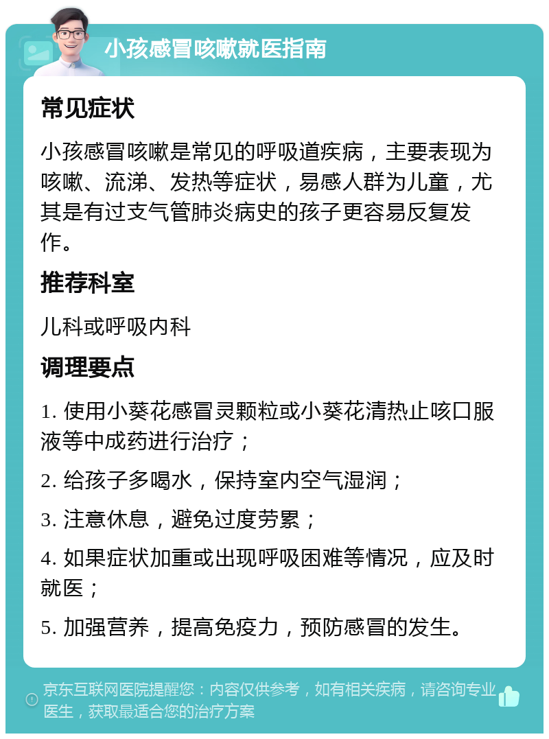 小孩感冒咳嗽就医指南 常见症状 小孩感冒咳嗽是常见的呼吸道疾病，主要表现为咳嗽、流涕、发热等症状，易感人群为儿童，尤其是有过支气管肺炎病史的孩子更容易反复发作。 推荐科室 儿科或呼吸内科 调理要点 1. 使用小葵花感冒灵颗粒或小葵花清热止咳口服液等中成药进行治疗； 2. 给孩子多喝水，保持室内空气湿润； 3. 注意休息，避免过度劳累； 4. 如果症状加重或出现呼吸困难等情况，应及时就医； 5. 加强营养，提高免疫力，预防感冒的发生。