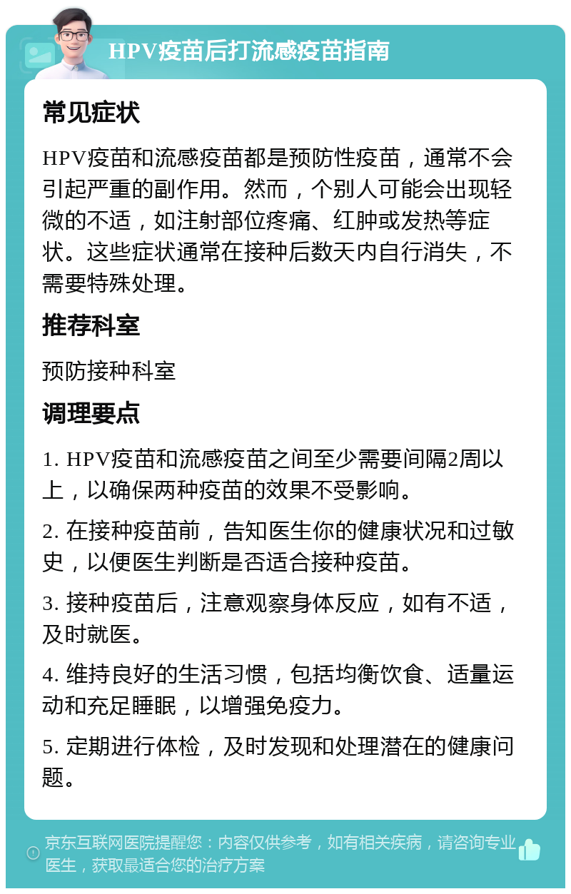 HPV疫苗后打流感疫苗指南 常见症状 HPV疫苗和流感疫苗都是预防性疫苗，通常不会引起严重的副作用。然而，个别人可能会出现轻微的不适，如注射部位疼痛、红肿或发热等症状。这些症状通常在接种后数天内自行消失，不需要特殊处理。 推荐科室 预防接种科室 调理要点 1. HPV疫苗和流感疫苗之间至少需要间隔2周以上，以确保两种疫苗的效果不受影响。 2. 在接种疫苗前，告知医生你的健康状况和过敏史，以便医生判断是否适合接种疫苗。 3. 接种疫苗后，注意观察身体反应，如有不适，及时就医。 4. 维持良好的生活习惯，包括均衡饮食、适量运动和充足睡眠，以增强免疫力。 5. 定期进行体检，及时发现和处理潜在的健康问题。