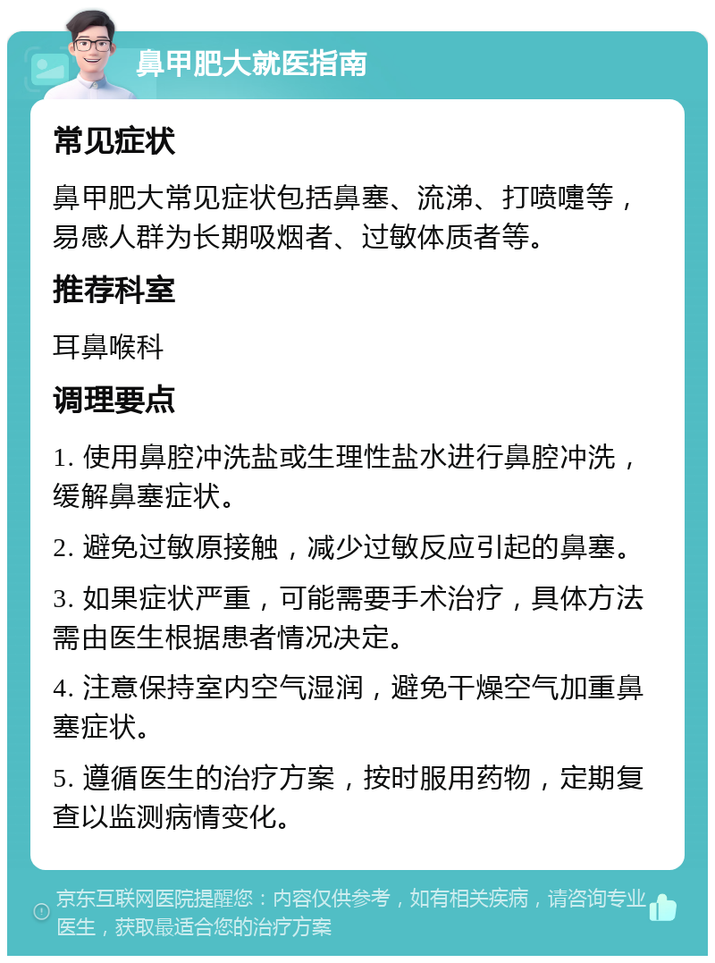 鼻甲肥大就医指南 常见症状 鼻甲肥大常见症状包括鼻塞、流涕、打喷嚏等，易感人群为长期吸烟者、过敏体质者等。 推荐科室 耳鼻喉科 调理要点 1. 使用鼻腔冲洗盐或生理性盐水进行鼻腔冲洗，缓解鼻塞症状。 2. 避免过敏原接触，减少过敏反应引起的鼻塞。 3. 如果症状严重，可能需要手术治疗，具体方法需由医生根据患者情况决定。 4. 注意保持室内空气湿润，避免干燥空气加重鼻塞症状。 5. 遵循医生的治疗方案，按时服用药物，定期复查以监测病情变化。