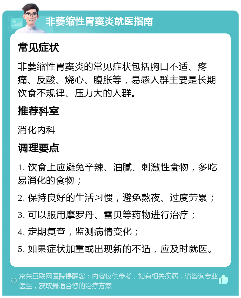 非萎缩性胃窦炎就医指南 常见症状 非萎缩性胃窦炎的常见症状包括胸口不适、疼痛、反酸、烧心、腹胀等，易感人群主要是长期饮食不规律、压力大的人群。 推荐科室 消化内科 调理要点 1. 饮食上应避免辛辣、油腻、刺激性食物，多吃易消化的食物； 2. 保持良好的生活习惯，避免熬夜、过度劳累； 3. 可以服用摩罗丹、雷贝等药物进行治疗； 4. 定期复查，监测病情变化； 5. 如果症状加重或出现新的不适，应及时就医。