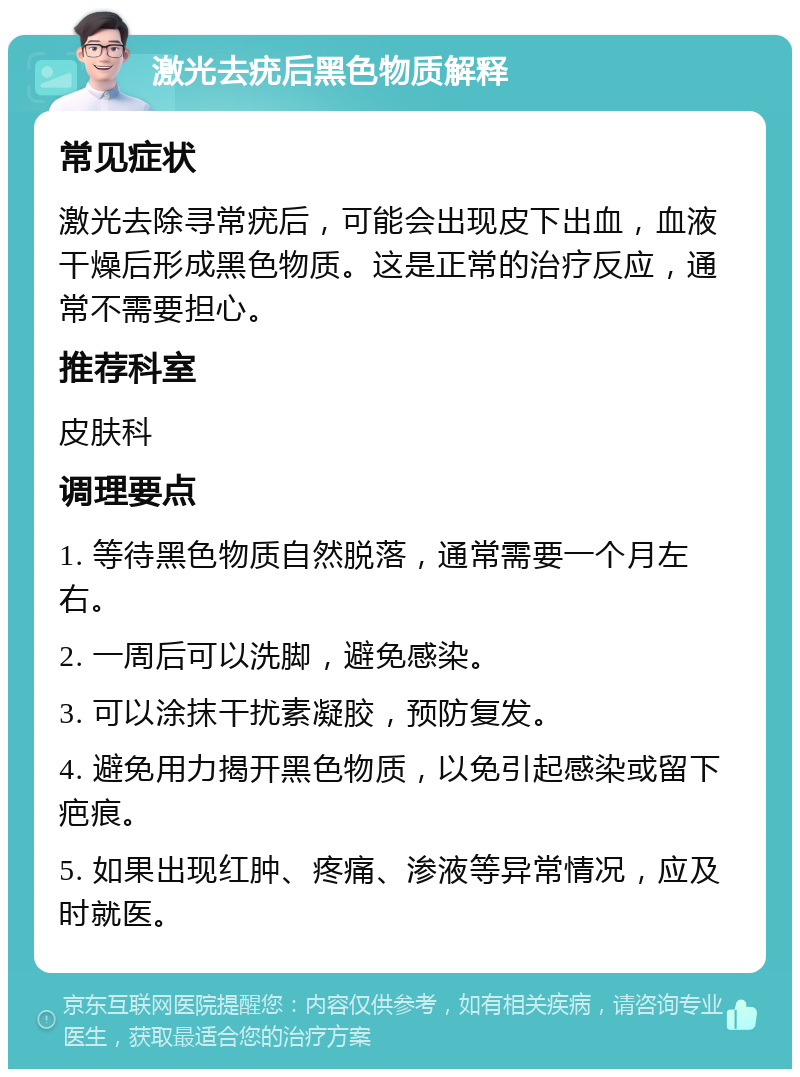 激光去疣后黑色物质解释 常见症状 激光去除寻常疣后，可能会出现皮下出血，血液干燥后形成黑色物质。这是正常的治疗反应，通常不需要担心。 推荐科室 皮肤科 调理要点 1. 等待黑色物质自然脱落，通常需要一个月左右。 2. 一周后可以洗脚，避免感染。 3. 可以涂抹干扰素凝胶，预防复发。 4. 避免用力揭开黑色物质，以免引起感染或留下疤痕。 5. 如果出现红肿、疼痛、渗液等异常情况，应及时就医。