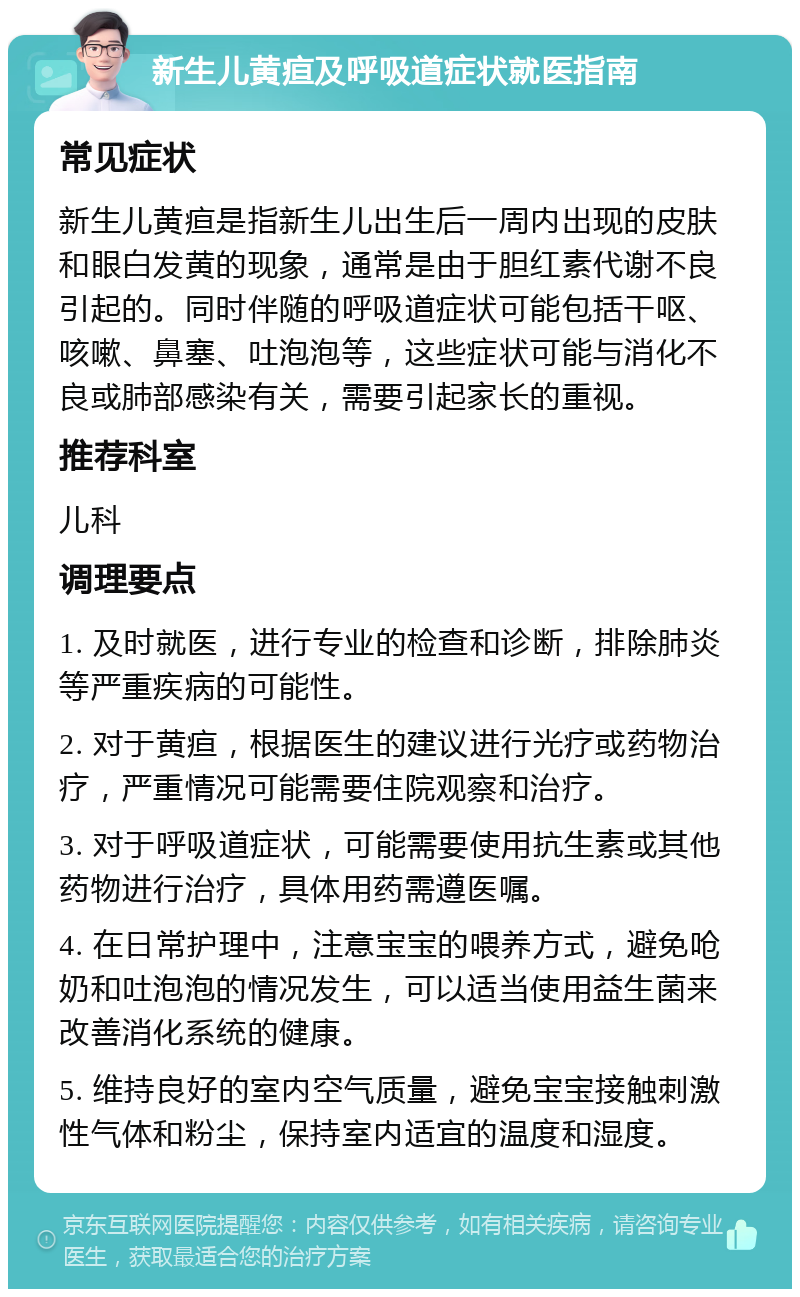 新生儿黄疸及呼吸道症状就医指南 常见症状 新生儿黄疸是指新生儿出生后一周内出现的皮肤和眼白发黄的现象，通常是由于胆红素代谢不良引起的。同时伴随的呼吸道症状可能包括干呕、咳嗽、鼻塞、吐泡泡等，这些症状可能与消化不良或肺部感染有关，需要引起家长的重视。 推荐科室 儿科 调理要点 1. 及时就医，进行专业的检查和诊断，排除肺炎等严重疾病的可能性。 2. 对于黄疸，根据医生的建议进行光疗或药物治疗，严重情况可能需要住院观察和治疗。 3. 对于呼吸道症状，可能需要使用抗生素或其他药物进行治疗，具体用药需遵医嘱。 4. 在日常护理中，注意宝宝的喂养方式，避免呛奶和吐泡泡的情况发生，可以适当使用益生菌来改善消化系统的健康。 5. 维持良好的室内空气质量，避免宝宝接触刺激性气体和粉尘，保持室内适宜的温度和湿度。