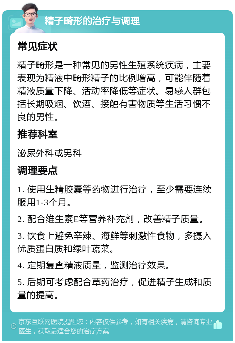 精子畸形的治疗与调理 常见症状 精子畸形是一种常见的男性生殖系统疾病，主要表现为精液中畸形精子的比例增高，可能伴随着精液质量下降、活动率降低等症状。易感人群包括长期吸烟、饮酒、接触有害物质等生活习惯不良的男性。 推荐科室 泌尿外科或男科 调理要点 1. 使用生精胶囊等药物进行治疗，至少需要连续服用1-3个月。 2. 配合维生素E等营养补充剂，改善精子质量。 3. 饮食上避免辛辣、海鲜等刺激性食物，多摄入优质蛋白质和绿叶蔬菜。 4. 定期复查精液质量，监测治疗效果。 5. 后期可考虑配合草药治疗，促进精子生成和质量的提高。