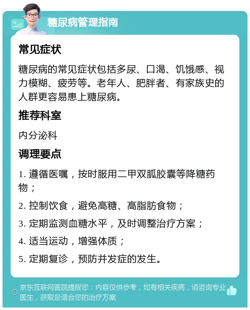 糖尿病管理指南 常见症状 糖尿病的常见症状包括多尿、口渴、饥饿感、视力模糊、疲劳等。老年人、肥胖者、有家族史的人群更容易患上糖尿病。 推荐科室 内分泌科 调理要点 1. 遵循医嘱，按时服用二甲双胍胶囊等降糖药物； 2. 控制饮食，避免高糖、高脂肪食物； 3. 定期监测血糖水平，及时调整治疗方案； 4. 适当运动，增强体质； 5. 定期复诊，预防并发症的发生。