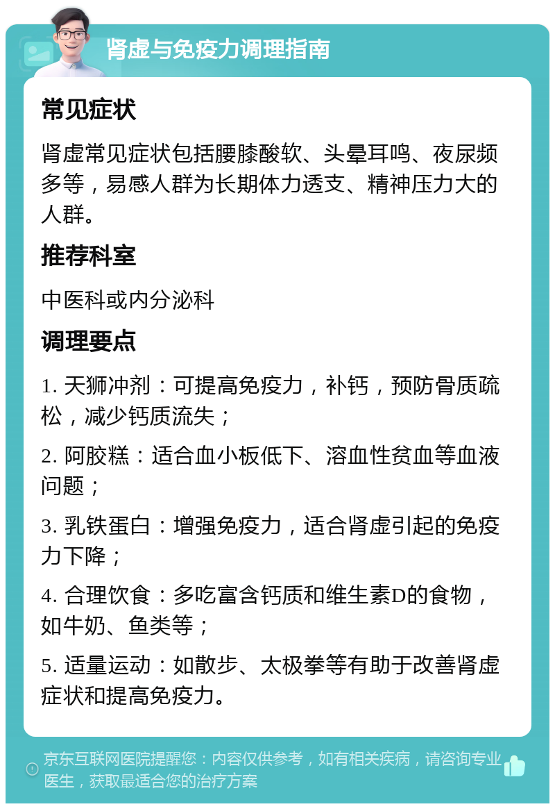 肾虚与免疫力调理指南 常见症状 肾虚常见症状包括腰膝酸软、头晕耳鸣、夜尿频多等，易感人群为长期体力透支、精神压力大的人群。 推荐科室 中医科或内分泌科 调理要点 1. 天狮冲剂：可提高免疫力，补钙，预防骨质疏松，减少钙质流失； 2. 阿胶糕：适合血小板低下、溶血性贫血等血液问题； 3. 乳铁蛋白：增强免疫力，适合肾虚引起的免疫力下降； 4. 合理饮食：多吃富含钙质和维生素D的食物，如牛奶、鱼类等； 5. 适量运动：如散步、太极拳等有助于改善肾虚症状和提高免疫力。