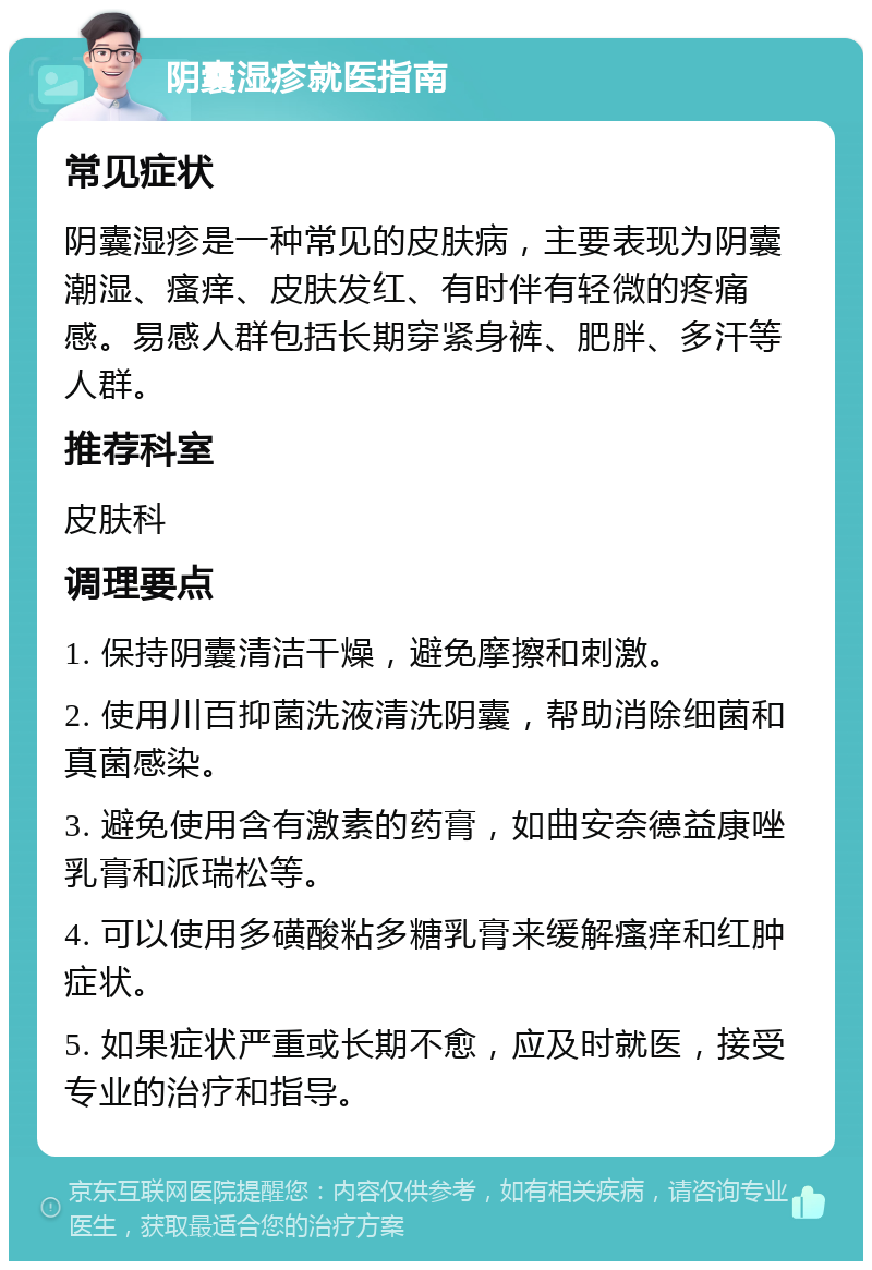 阴囊湿疹就医指南 常见症状 阴囊湿疹是一种常见的皮肤病，主要表现为阴囊潮湿、瘙痒、皮肤发红、有时伴有轻微的疼痛感。易感人群包括长期穿紧身裤、肥胖、多汗等人群。 推荐科室 皮肤科 调理要点 1. 保持阴囊清洁干燥，避免摩擦和刺激。 2. 使用川百抑菌洗液清洗阴囊，帮助消除细菌和真菌感染。 3. 避免使用含有激素的药膏，如曲安奈德益康唑乳膏和派瑞松等。 4. 可以使用多磺酸粘多糖乳膏来缓解瘙痒和红肿症状。 5. 如果症状严重或长期不愈，应及时就医，接受专业的治疗和指导。