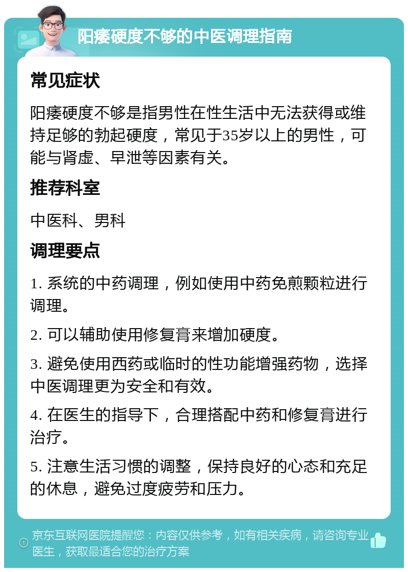 阳痿硬度不够的中医调理指南 常见症状 阳痿硬度不够是指男性在性生活中无法获得或维持足够的勃起硬度，常见于35岁以上的男性，可能与肾虚、早泄等因素有关。 推荐科室 中医科、男科 调理要点 1. 系统的中药调理，例如使用中药免煎颗粒进行调理。 2. 可以辅助使用修复膏来增加硬度。 3. 避免使用西药或临时的性功能增强药物，选择中医调理更为安全和有效。 4. 在医生的指导下，合理搭配中药和修复膏进行治疗。 5. 注意生活习惯的调整，保持良好的心态和充足的休息，避免过度疲劳和压力。