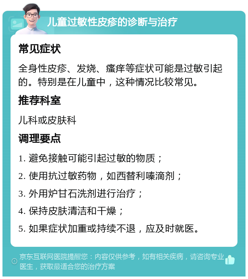 儿童过敏性皮疹的诊断与治疗 常见症状 全身性皮疹、发烧、瘙痒等症状可能是过敏引起的。特别是在儿童中，这种情况比较常见。 推荐科室 儿科或皮肤科 调理要点 1. 避免接触可能引起过敏的物质； 2. 使用抗过敏药物，如西替利嗪滴剂； 3. 外用炉甘石洗剂进行治疗； 4. 保持皮肤清洁和干燥； 5. 如果症状加重或持续不退，应及时就医。