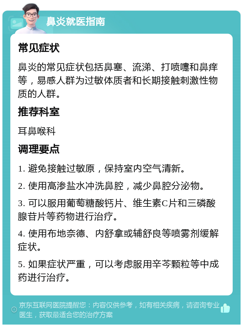 鼻炎就医指南 常见症状 鼻炎的常见症状包括鼻塞、流涕、打喷嚏和鼻痒等，易感人群为过敏体质者和长期接触刺激性物质的人群。 推荐科室 耳鼻喉科 调理要点 1. 避免接触过敏原，保持室内空气清新。 2. 使用高渗盐水冲洗鼻腔，减少鼻腔分泌物。 3. 可以服用葡萄糖酸钙片、维生素C片和三磷酸腺苷片等药物进行治疗。 4. 使用布地奈德、内舒拿或辅舒良等喷雾剂缓解症状。 5. 如果症状严重，可以考虑服用辛芩颗粒等中成药进行治疗。