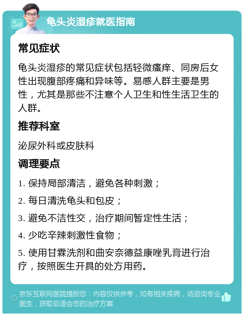 龟头炎湿疹就医指南 常见症状 龟头炎湿疹的常见症状包括轻微瘙痒、同房后女性出现腹部疼痛和异味等。易感人群主要是男性，尤其是那些不注意个人卫生和性生活卫生的人群。 推荐科室 泌尿外科或皮肤科 调理要点 1. 保持局部清洁，避免各种刺激； 2. 每日清洗龟头和包皮； 3. 避免不洁性交，治疗期间暂定性生活； 4. 少吃辛辣刺激性食物； 5. 使用甘霖洗剂和曲安奈德益康唑乳膏进行治疗，按照医生开具的处方用药。