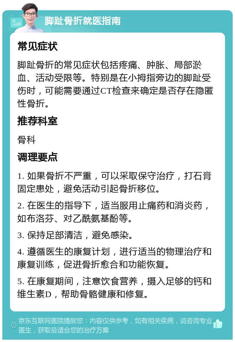 脚趾骨折就医指南 常见症状 脚趾骨折的常见症状包括疼痛、肿胀、局部淤血、活动受限等。特别是在小拇指旁边的脚趾受伤时，可能需要通过CT检查来确定是否存在隐匿性骨折。 推荐科室 骨科 调理要点 1. 如果骨折不严重，可以采取保守治疗，打石膏固定患处，避免活动引起骨折移位。 2. 在医生的指导下，适当服用止痛药和消炎药，如布洛芬、对乙酰氨基酚等。 3. 保持足部清洁，避免感染。 4. 遵循医生的康复计划，进行适当的物理治疗和康复训练，促进骨折愈合和功能恢复。 5. 在康复期间，注意饮食营养，摄入足够的钙和维生素D，帮助骨骼健康和修复。