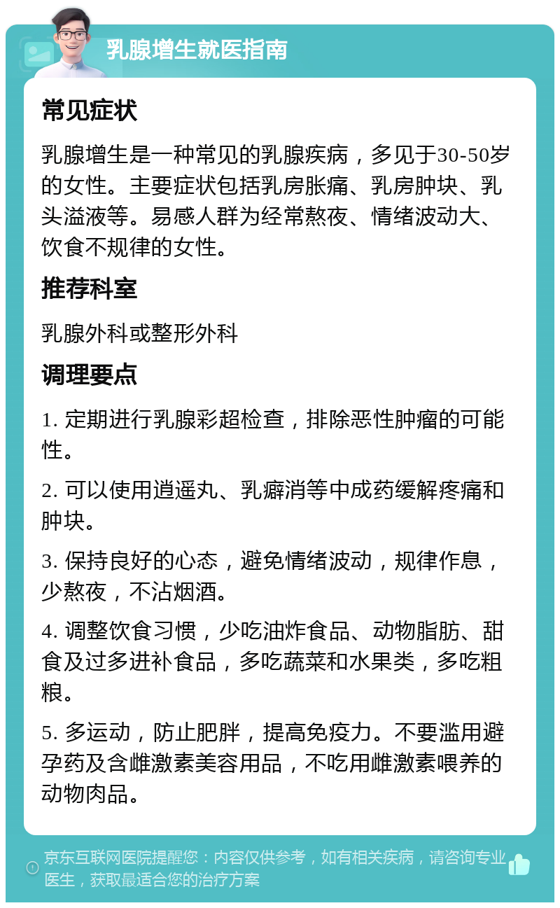 乳腺增生就医指南 常见症状 乳腺增生是一种常见的乳腺疾病，多见于30-50岁的女性。主要症状包括乳房胀痛、乳房肿块、乳头溢液等。易感人群为经常熬夜、情绪波动大、饮食不规律的女性。 推荐科室 乳腺外科或整形外科 调理要点 1. 定期进行乳腺彩超检查，排除恶性肿瘤的可能性。 2. 可以使用逍遥丸、乳癖消等中成药缓解疼痛和肿块。 3. 保持良好的心态，避免情绪波动，规律作息，少熬夜，不沾烟酒。 4. 调整饮食习惯，少吃油炸食品、动物脂肪、甜食及过多进补食品，多吃蔬菜和水果类，多吃粗粮。 5. 多运动，防止肥胖，提高免疫力。不要滥用避孕药及含雌激素美容用品，不吃用雌激素喂养的动物肉品。