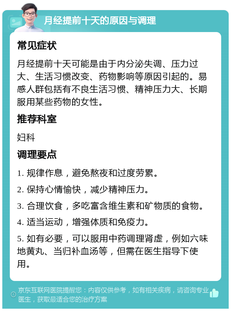 月经提前十天的原因与调理 常见症状 月经提前十天可能是由于内分泌失调、压力过大、生活习惯改变、药物影响等原因引起的。易感人群包括有不良生活习惯、精神压力大、长期服用某些药物的女性。 推荐科室 妇科 调理要点 1. 规律作息，避免熬夜和过度劳累。 2. 保持心情愉快，减少精神压力。 3. 合理饮食，多吃富含维生素和矿物质的食物。 4. 适当运动，增强体质和免疫力。 5. 如有必要，可以服用中药调理肾虚，例如六味地黄丸、当归补血汤等，但需在医生指导下使用。