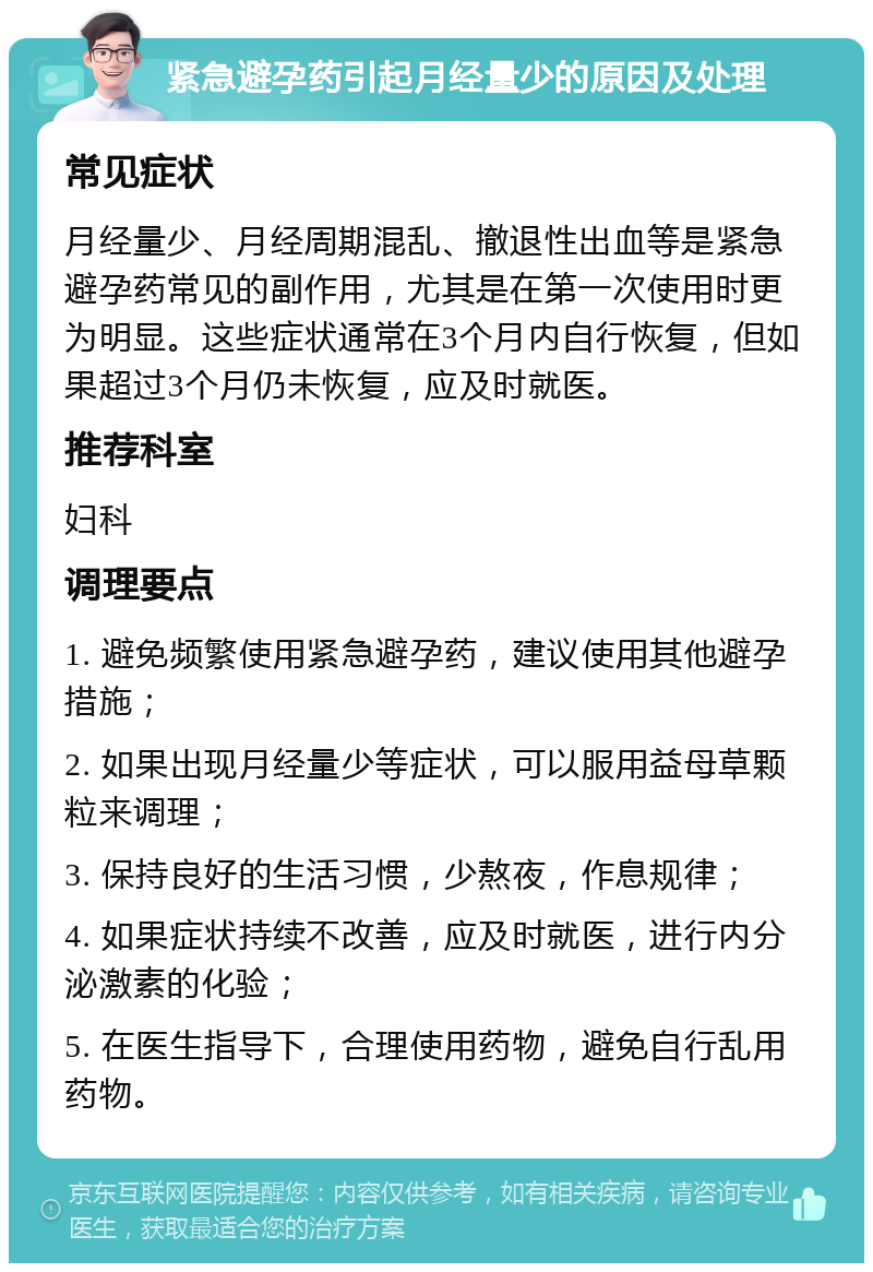 紧急避孕药引起月经量少的原因及处理 常见症状 月经量少、月经周期混乱、撤退性出血等是紧急避孕药常见的副作用，尤其是在第一次使用时更为明显。这些症状通常在3个月内自行恢复，但如果超过3个月仍未恢复，应及时就医。 推荐科室 妇科 调理要点 1. 避免频繁使用紧急避孕药，建议使用其他避孕措施； 2. 如果出现月经量少等症状，可以服用益母草颗粒来调理； 3. 保持良好的生活习惯，少熬夜，作息规律； 4. 如果症状持续不改善，应及时就医，进行内分泌激素的化验； 5. 在医生指导下，合理使用药物，避免自行乱用药物。