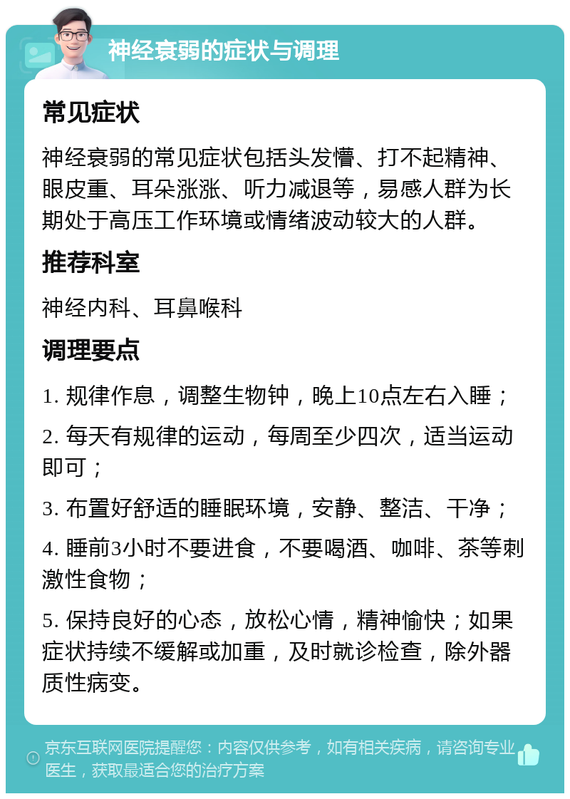 神经衰弱的症状与调理 常见症状 神经衰弱的常见症状包括头发懵、打不起精神、眼皮重、耳朵涨涨、听力减退等，易感人群为长期处于高压工作环境或情绪波动较大的人群。 推荐科室 神经内科、耳鼻喉科 调理要点 1. 规律作息，调整生物钟，晚上10点左右入睡； 2. 每天有规律的运动，每周至少四次，适当运动即可； 3. 布置好舒适的睡眠环境，安静、整洁、干净； 4. 睡前3小时不要进食，不要喝酒、咖啡、茶等刺激性食物； 5. 保持良好的心态，放松心情，精神愉快；如果症状持续不缓解或加重，及时就诊检查，除外器质性病变。