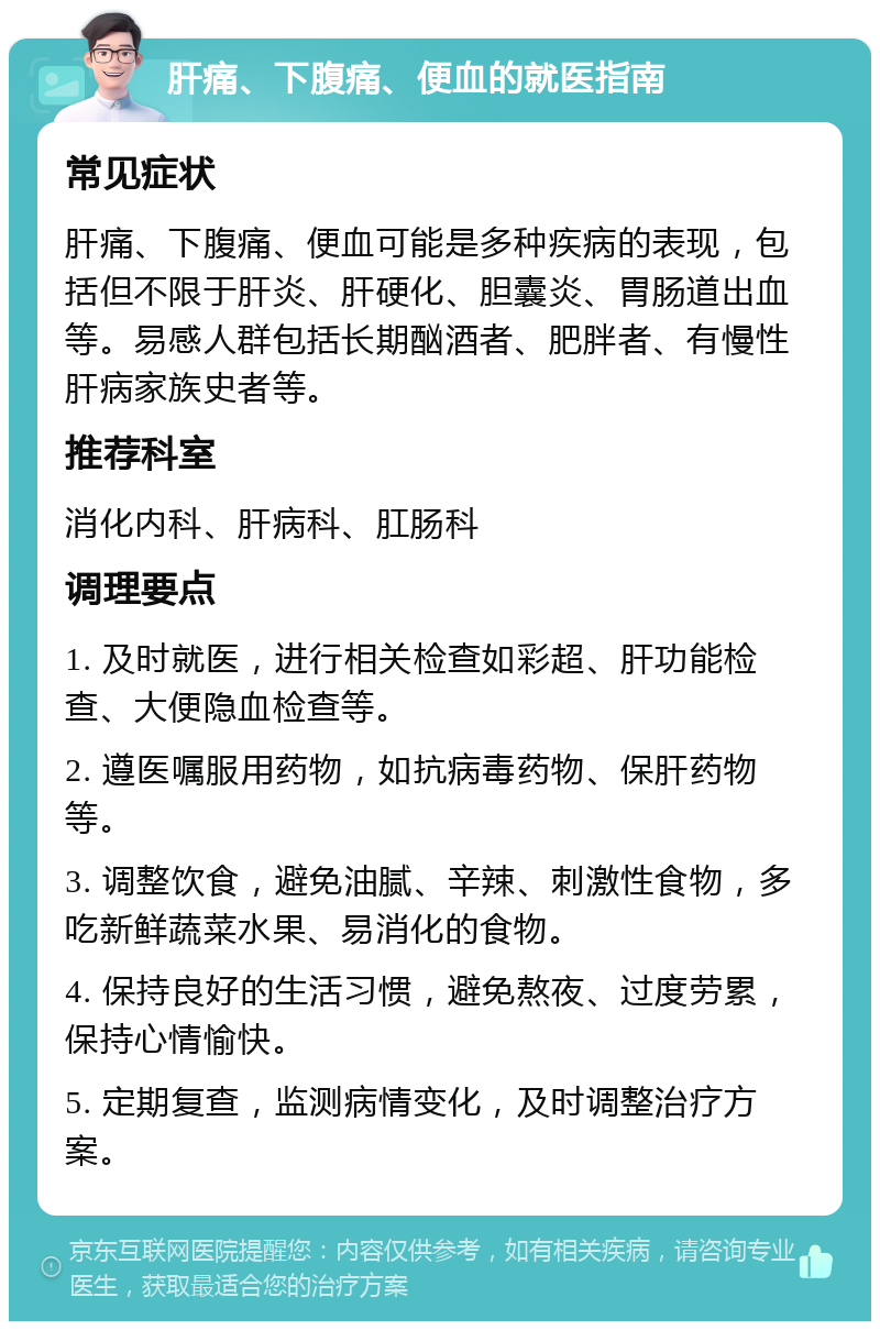 肝痛、下腹痛、便血的就医指南 常见症状 肝痛、下腹痛、便血可能是多种疾病的表现，包括但不限于肝炎、肝硬化、胆囊炎、胃肠道出血等。易感人群包括长期酗酒者、肥胖者、有慢性肝病家族史者等。 推荐科室 消化内科、肝病科、肛肠科 调理要点 1. 及时就医，进行相关检查如彩超、肝功能检查、大便隐血检查等。 2. 遵医嘱服用药物，如抗病毒药物、保肝药物等。 3. 调整饮食，避免油腻、辛辣、刺激性食物，多吃新鲜蔬菜水果、易消化的食物。 4. 保持良好的生活习惯，避免熬夜、过度劳累，保持心情愉快。 5. 定期复查，监测病情变化，及时调整治疗方案。